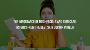 The Importance Of Medi-Facials And Skin Care: Insights from the Best Skin Doctor in Delhi