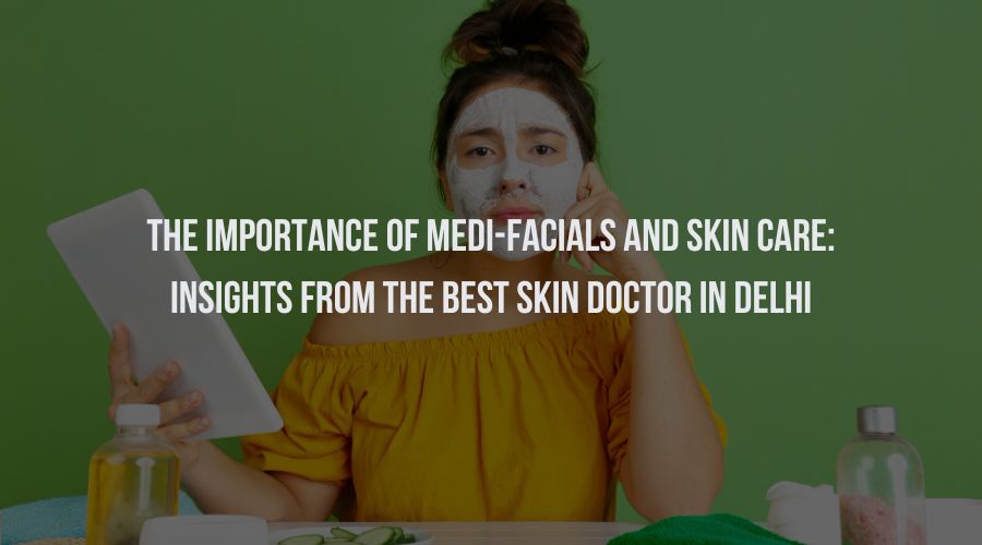 The Importance Of Medi-Facials And Skin Care: Insights from the Best Skin Doctor in Delhi
