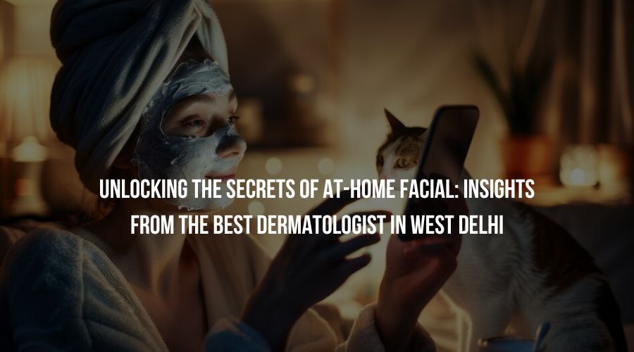 Unlocking the Secrets of At-Home Facial: Insights from The Best Dermatologist in West Delhi