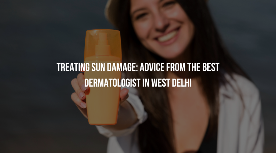 Treating Sun Damage: Advice from the Best Dermatologist in West Delhi