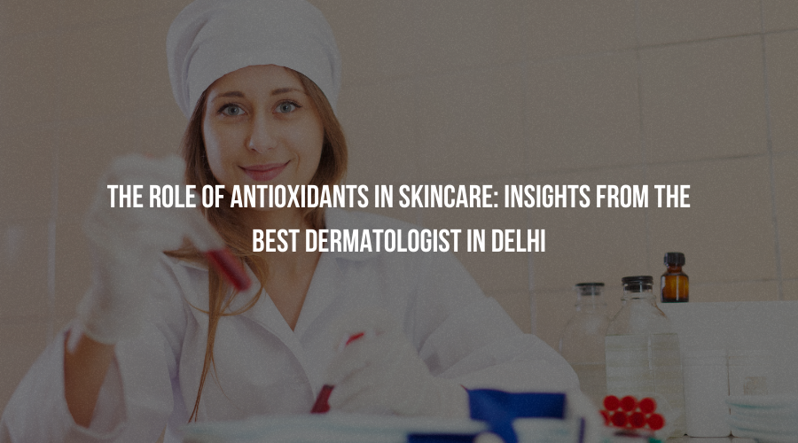 The Role of Antioxidants in Skincare: Insights from the Best Dermatologist in Delhi