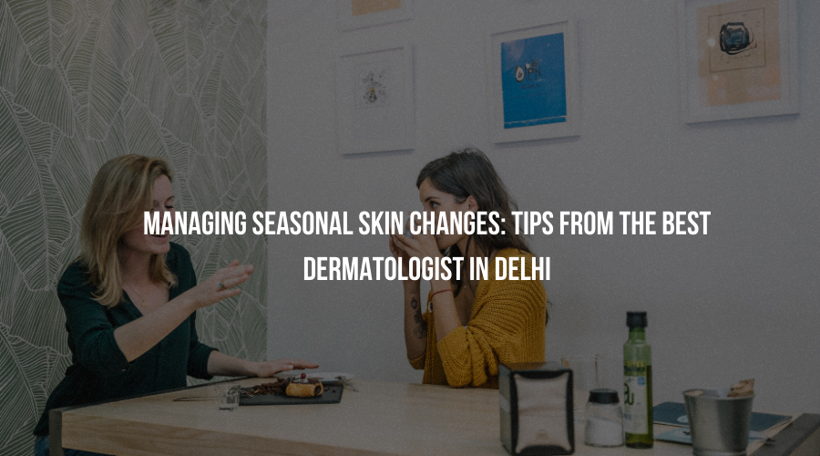 Managing Seasonal Skin Changes: Tips From The Best Dermatologist in Delhi