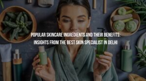 Popular Skincare Ingredients and Their Benefits: Insights from the Best Skin Specialist in Delhi