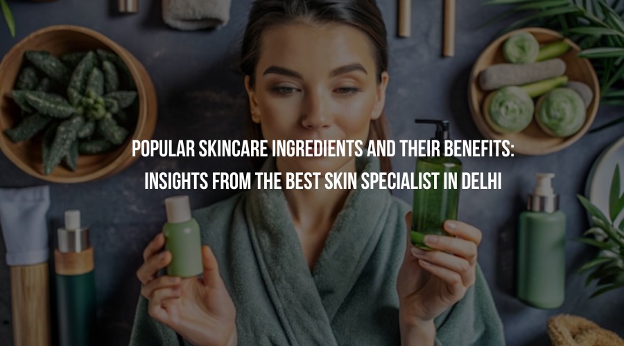 Popular Skincare Ingredients and Their Benefits: Insights from the Best Skin Specialist in Delhi