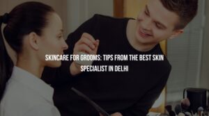 Skincare for Grooms: Tips from the Best Skin Specialist in Delhi