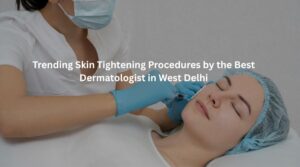 Trending Skin Tightening Procedures by the Best Dermatologist in West Delhi