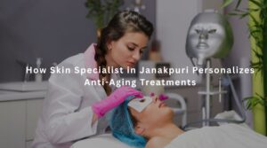 How Skin Specialist in Janakpuri Personalizes Anti-Aging Treatments