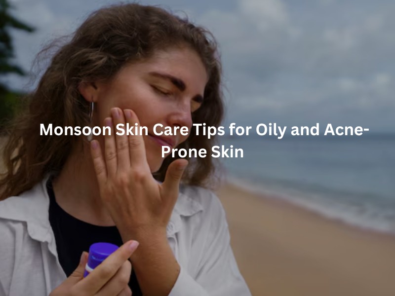 Monsoon Skin Care Tips for Oily and Acne-Prone Skin